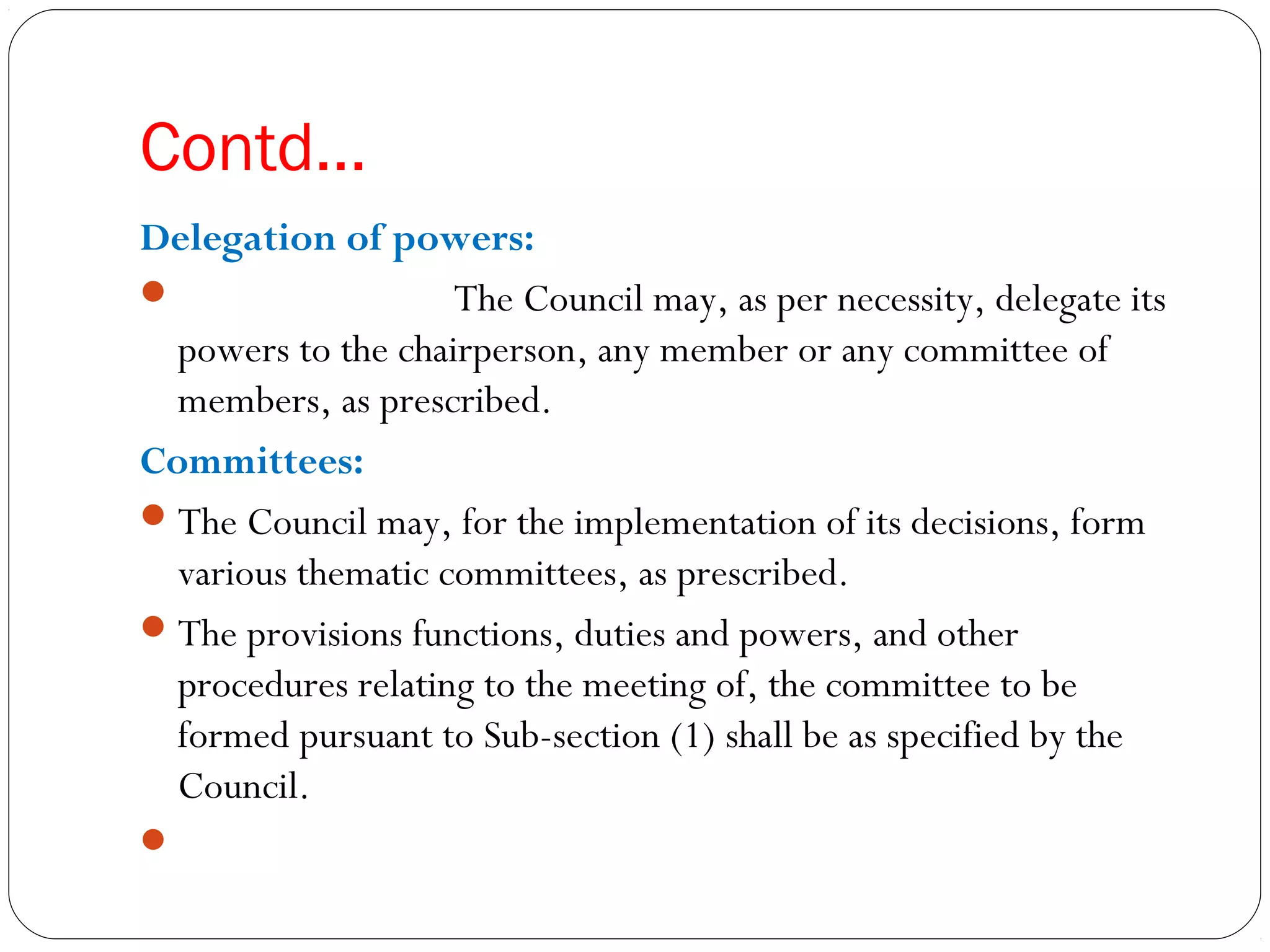 Contd…
Delegation of powers:
 The Council may, as per necessity, delegate its
powers to the chairperson, any member or any committee of
members, as prescribed.
Committees:
The Council may, for the implementation of its decisions, form
various thematic committees, as prescribed.
The provisions functions, duties and powers, and other
procedures relating to the meeting of, the committee to be
formed pursuant to Sub-section (1) shall be as specified by the
Council.
 
 