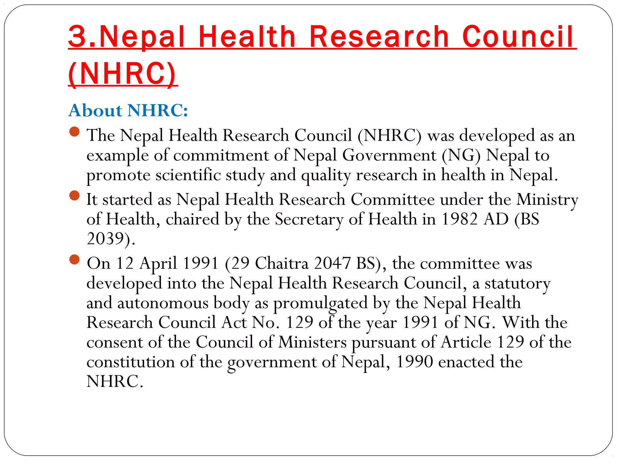 3.Nepal Health Research Council
(NHRC)
About NHRC:
The Nepal Health Research Council (NHRC) was developed as an
example of commitment of Nepal Government (NG) Nepal to
promote scientific study and quality research in health in Nepal.
It started as Nepal Health Research Committee under the Ministry
of Health, chaired by the Secretary of Health in 1982 AD (BS
2039).
On 12 April 1991 (29 Chaitra 2047 BS), the committee was
developed into the Nepal Health Research Council, a statutory
and autonomous body as promulgated by the Nepal Health
Research Council Act No. 129 of the year 1991 of NG. With the
consent of the Council of Ministers pursuant of Article 129 of the
constitution of the government of Nepal, 1990 enacted the
NHRC.
 