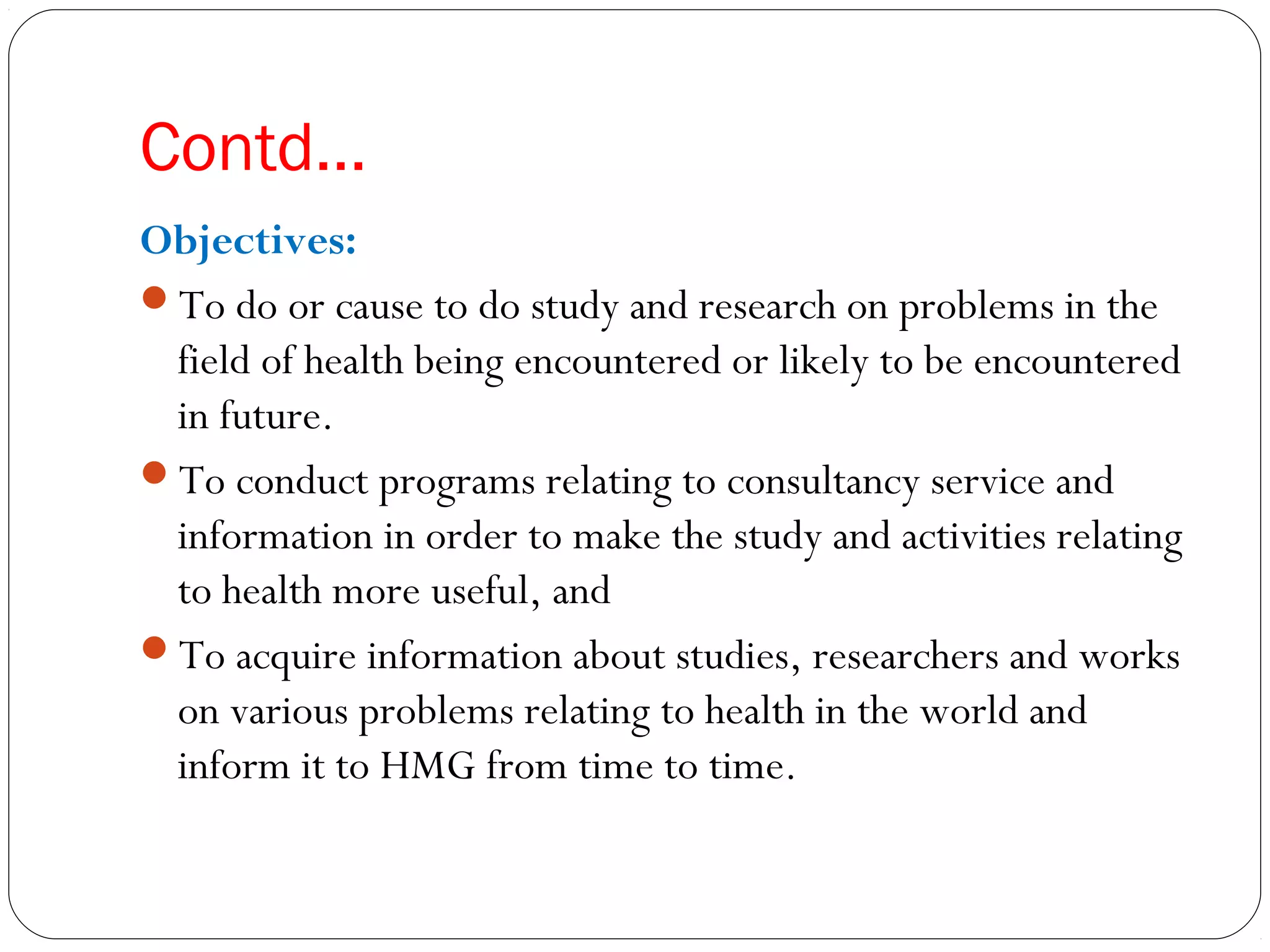 Contd…
Objectives:
To do or cause to do study and research on problems in the
field of health being encountered or likely to be encountered
in future.
To conduct programs relating to consultancy service and
information in order to make the study and activities relating
to health more useful, and
To acquire information about studies, researchers and works
on various problems relating to health in the world and
inform it to HMG from time to time.
 