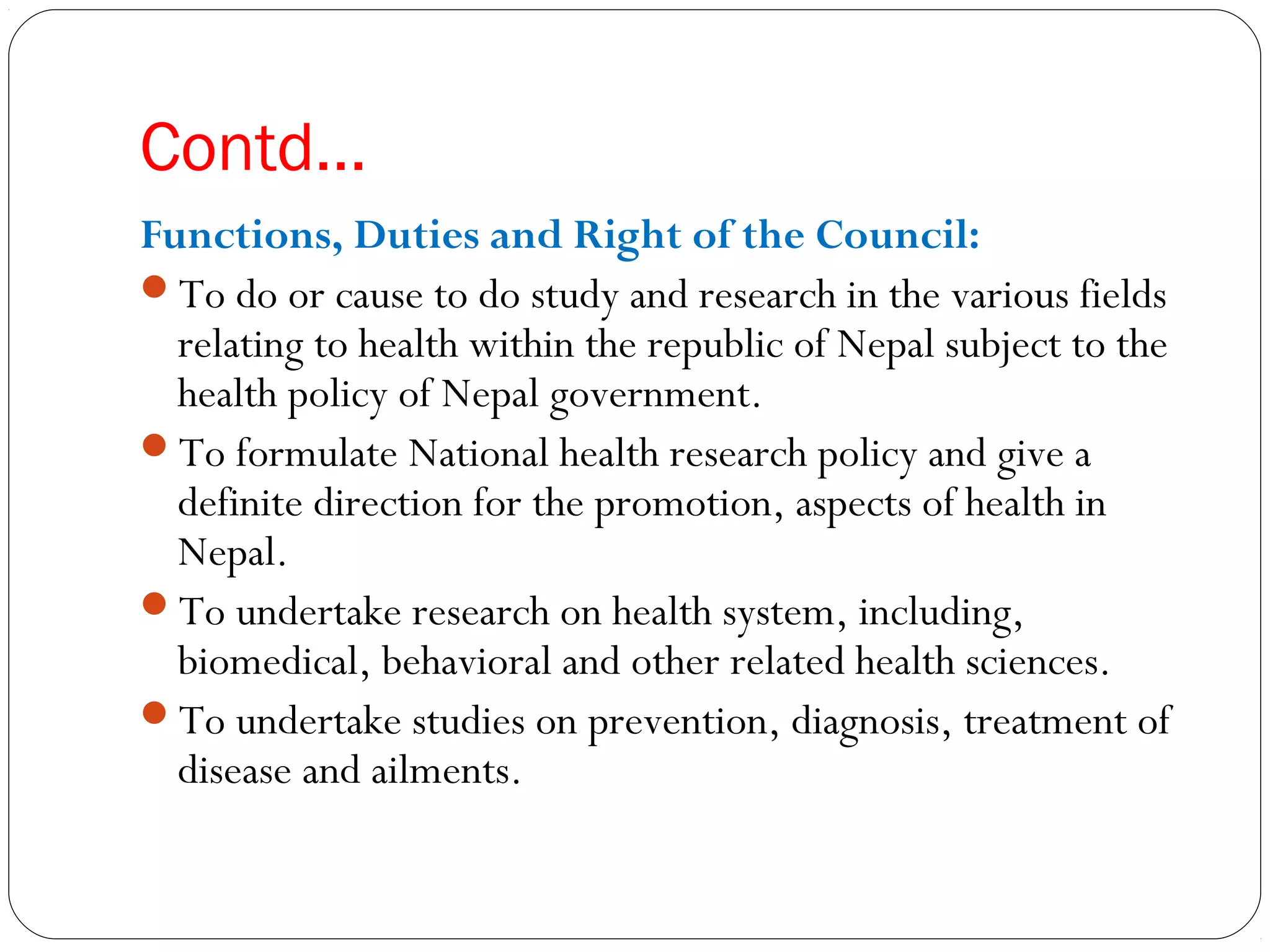 Contd…
Functions, Duties and Right of the Council:
To do or cause to do study and research in the various fields
relating to health within the republic of Nepal subject to the
health policy of Nepal government.
To formulate National health research policy and give a
definite direction for the promotion, aspects of health in
Nepal.
To undertake research on health system, including,
biomedical, behavioral and other related health sciences.
To undertake studies on prevention, diagnosis, treatment of
disease and ailments.
 