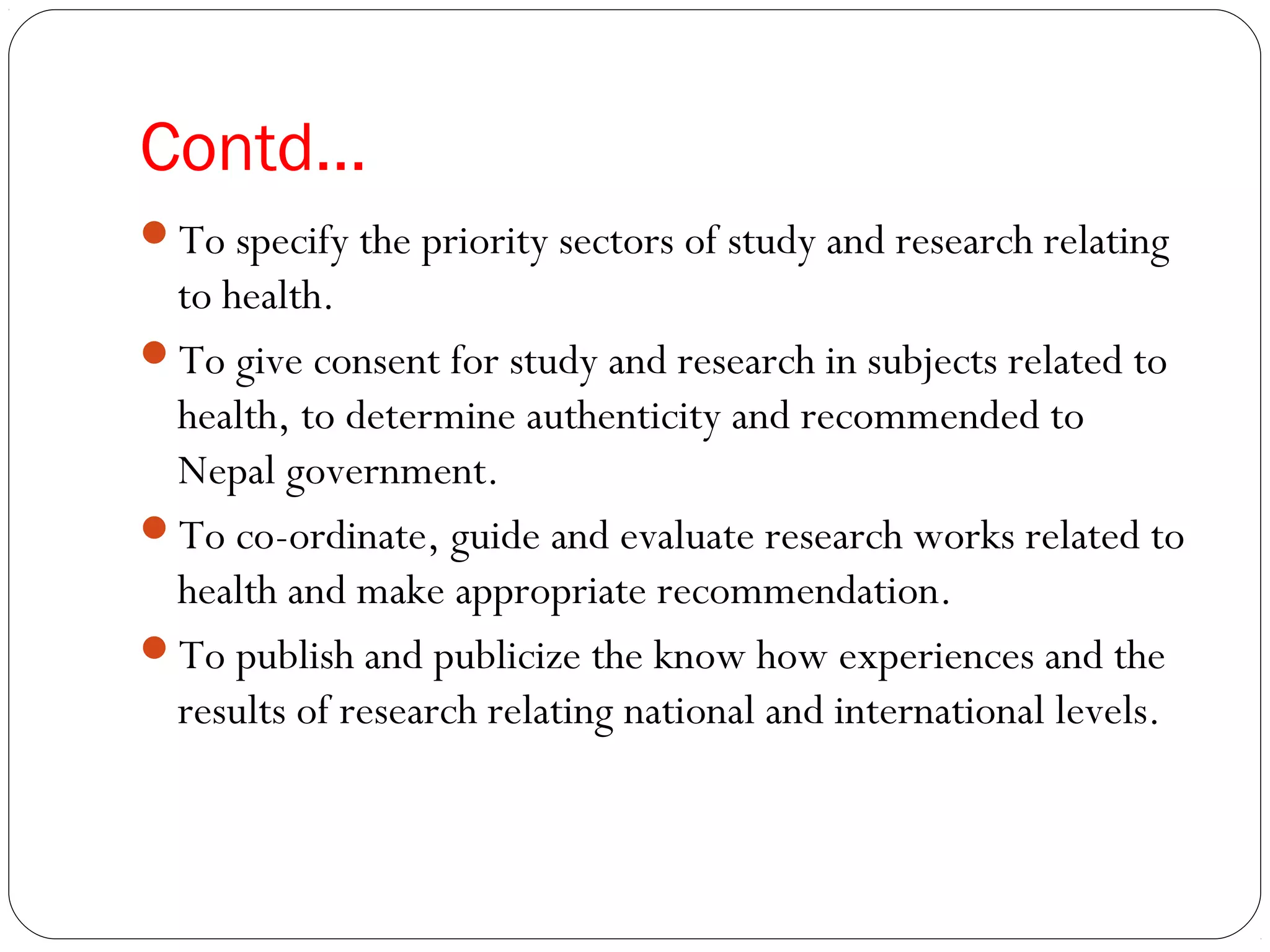 Contd…
To specify the priority sectors of study and research relating
to health.
To give consent for study and research in subjects related to
health, to determine authenticity and recommended to
Nepal government.
To co-ordinate, guide and evaluate research works related to
health and make appropriate recommendation.
To publish and publicize the know how experiences and the
results of research relating national and international levels.
 