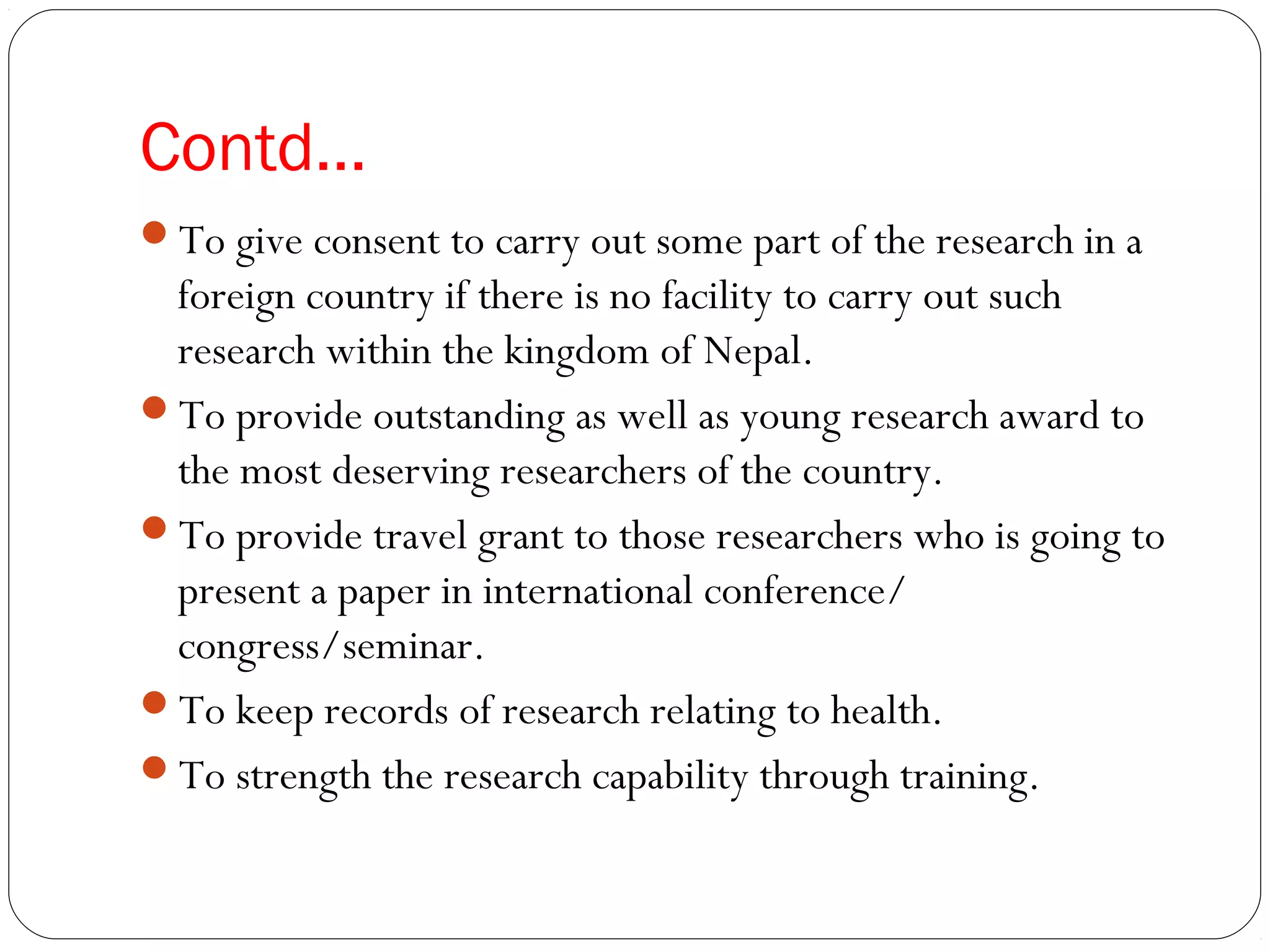 Contd…
To give consent to carry out some part of the research in a
foreign country if there is no facility to carry out such
research within the kingdom of Nepal.
To provide outstanding as well as young research award to
the most deserving researchers of the country.
To provide travel grant to those researchers who is going to
present a paper in international conference/
congress/seminar.
To keep records of research relating to health.
To strength the research capability through training.
 