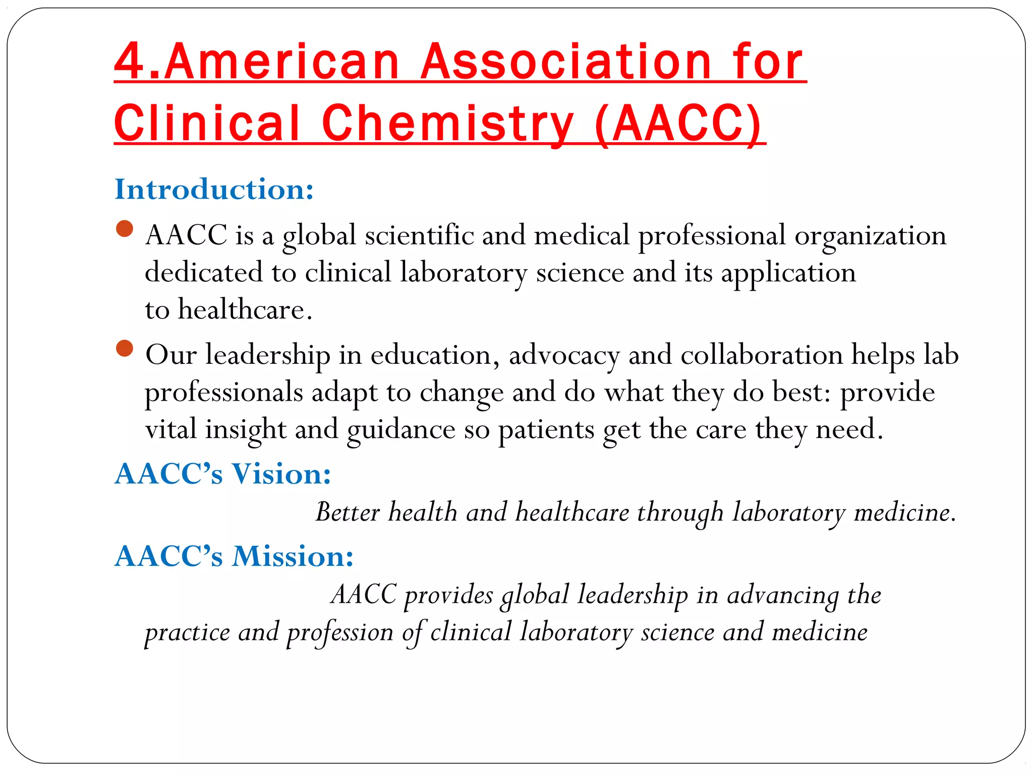 4.American Association for
Clinical Chemistry (AACC)
Introduction:
AACC is a global scientific and medical professional organization
dedicated to clinical laboratory science and its application
to healthcare.
Our leadership in education, advocacy and collaboration helps lab
professionals adapt to change and do what they do best: provide
vital insight and guidance so patients get the care they need.
AACC’s Vision:
Better health and healthcare through laboratory medicine.
AACC’s Mission:
AACC provides global leadership in advancing the
practice and profession of clinical laboratory science and medicine
 