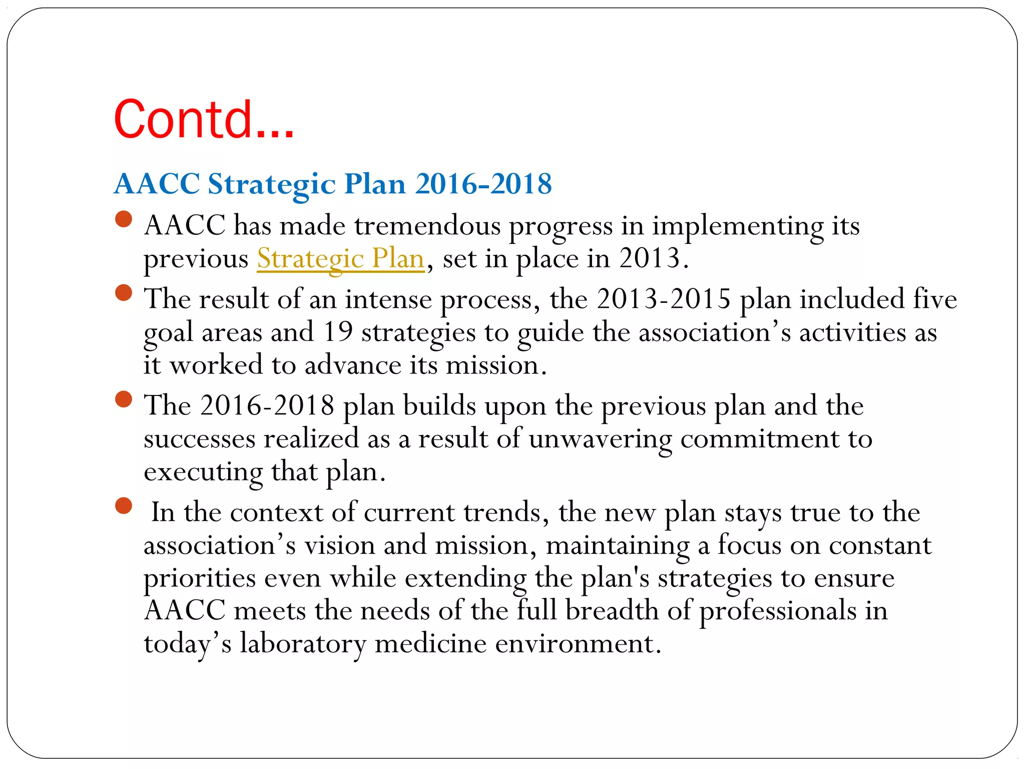 Contd…
AACC Strategic Plan 2016-2018
AACC has made tremendous progress in implementing its
previous Strategic Plan, set in place in 2013.
The result of an intense process, the 2013-2015 plan included five
goal areas and 19 strategies to guide the association’s activities as
it worked to advance its mission.
The 2016-2018 plan builds upon the previous plan and the
successes realized as a result of unwavering commitment to
executing that plan.
 In the context of current trends, the new plan stays true to the
association’s vision and mission, maintaining a focus on constant
priorities even while extending the plan's strategies to ensure
AACC meets the needs of the full breadth of professionals in
today’s laboratory medicine environment.
 