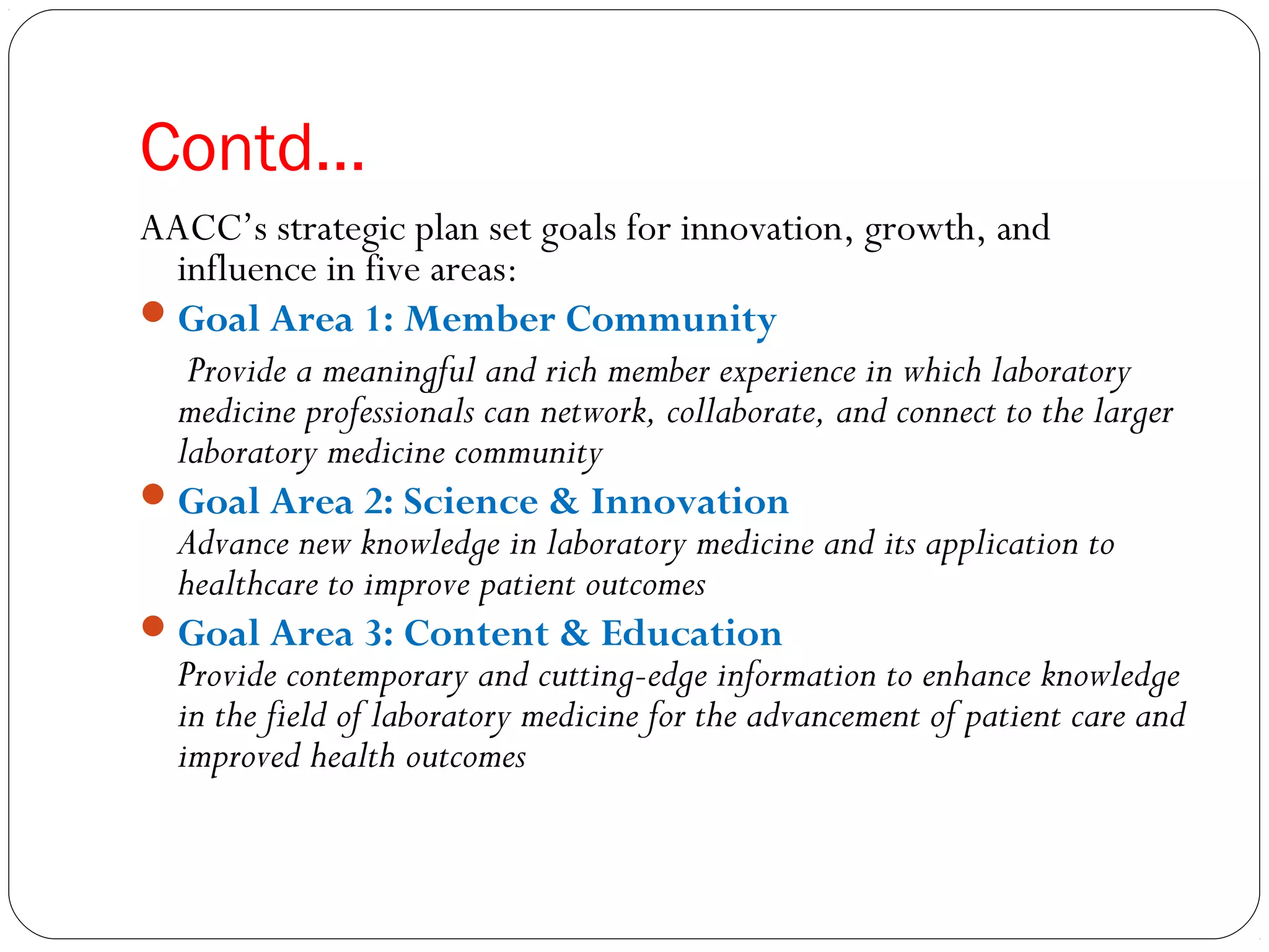 Contd…
AACC’s strategic plan set goals for innovation, growth, and
influence in five areas:
Goal Area 1: Member Community
Provide a meaningful and rich member experience in which laboratory
medicine professionals can network, collaborate, and connect to the larger
laboratory medicine community  
Goal Area 2: Science & Innovation
Advance new knowledge in laboratory medicine and its application to
healthcare to improve patient outcomes 
Goal Area 3: Content & Education
Provide contemporary and cutting-edge information to enhance knowledge
in the field of laboratory medicine for the advancement of patient care and
improved health outcomes
 