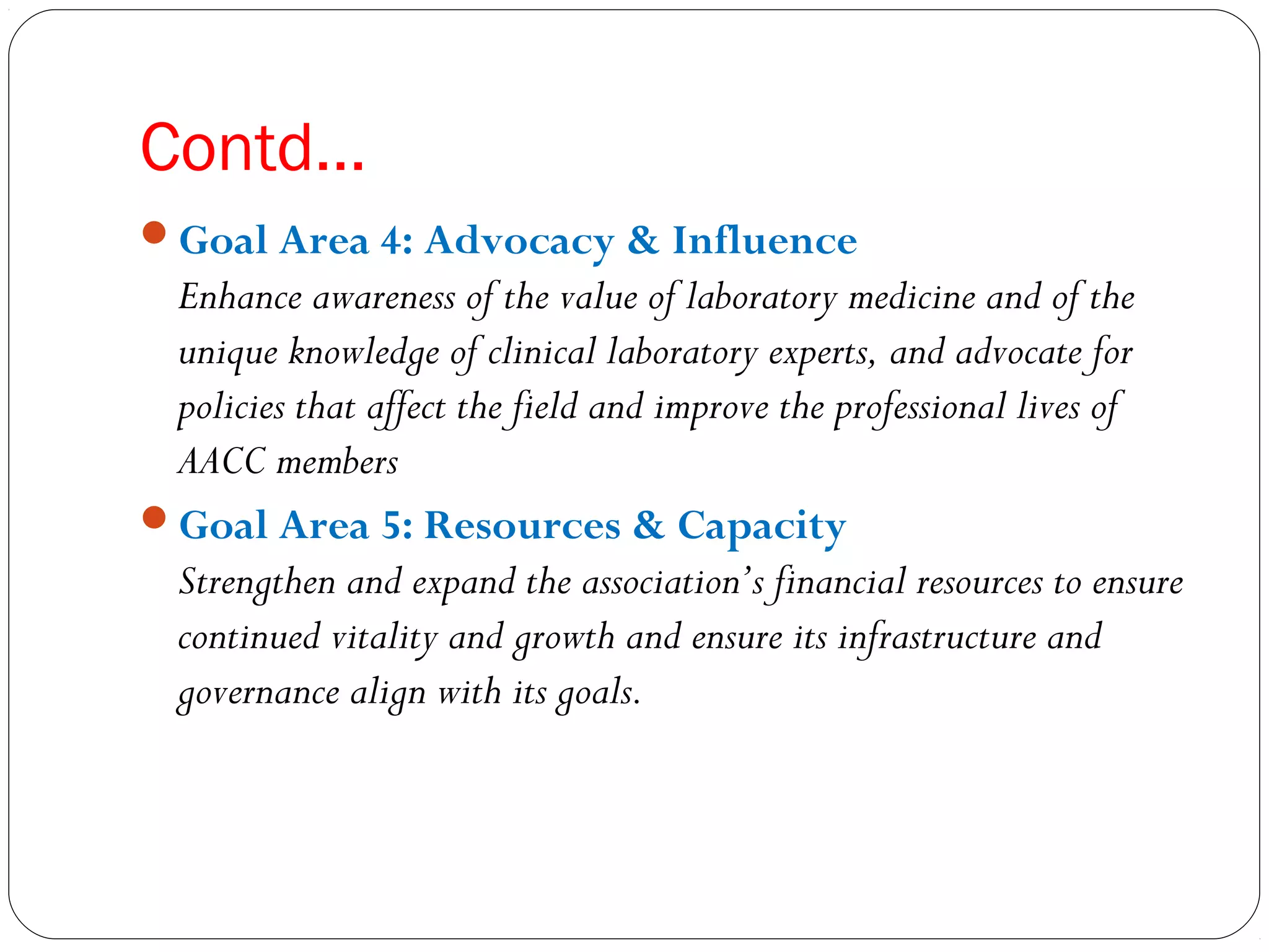 Contd…
Goal Area 4: Advocacy & Influence
Enhance awareness of the value of laboratory medicine and of the
unique knowledge of clinical laboratory experts, and advocate for
policies that affect the field and improve the professional lives of
AACC members
Goal Area 5: Resources & Capacity
Strengthen and expand the association’s financial resources to ensure
continued vitality and growth and ensure its infrastructure and
governance align with its goals.
 