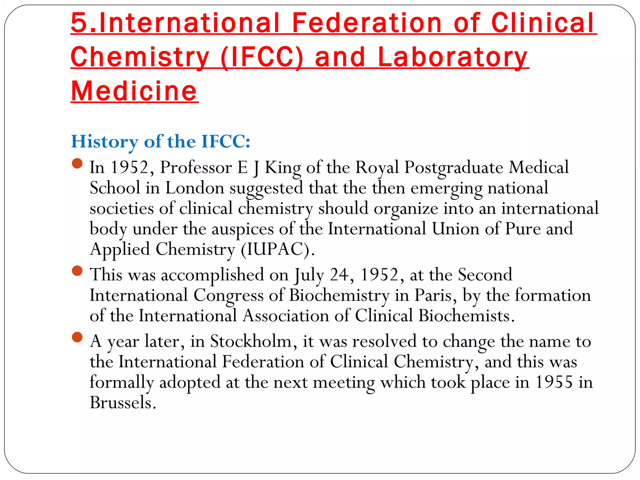 5.International Federation of Clinical
Chemistry (IFCC) and Laboratory
Medicine
History of the IFCC:
In 1952, Professor E J King of the Royal Postgraduate Medical
School in London suggested that the then emerging national
societies of clinical chemistry should organize into an international
body under the auspices of the International Union of Pure and
Applied Chemistry (IUPAC).
This was accomplished on July 24, 1952, at the Second
International Congress of Biochemistry in Paris, by the formation
of the International Association of Clinical Biochemists.
A year later, in Stockholm, it was resolved to change the name to
the International Federation of Clinical Chemistry, and this was
formally adopted at the next meeting which took place in 1955 in
Brussels.
 
