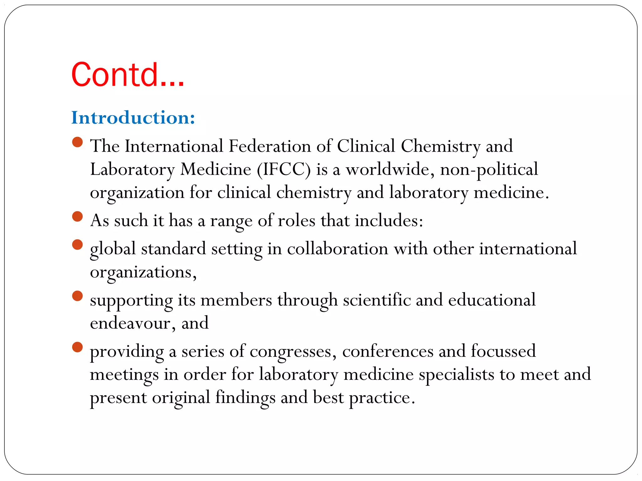 Contd…
Introduction:
The International Federation of Clinical Chemistry and
Laboratory Medicine (IFCC) is a worldwide, non-political
organization for clinical chemistry and laboratory medicine.
As such it has a range of roles that includes:
global standard setting in collaboration with other international
organizations,
supporting its members through scientific and educational
endeavour, and
providing a series of congresses, conferences and focussed
meetings in order for laboratory medicine specialists to meet and
present original findings and best practice. 
 