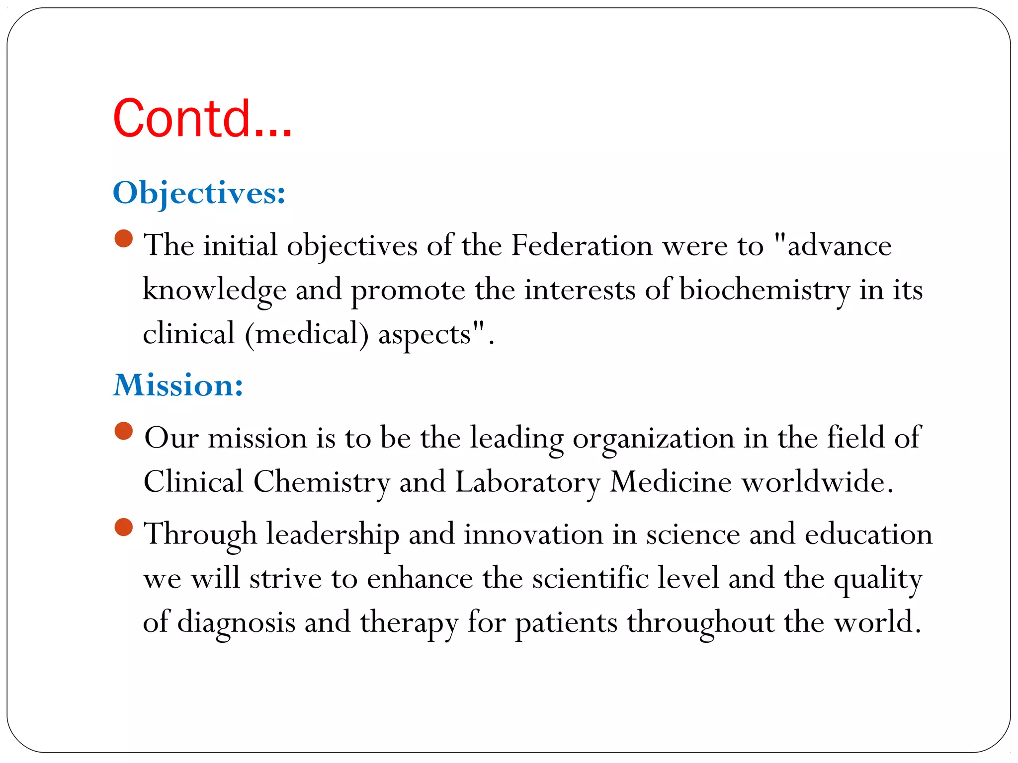 Contd…
Objectives:
The initial objectives of the Federation were to "advance
knowledge and promote the interests of biochemistry in its
clinical (medical) aspects".
Mission:
Our mission is to be the leading organization in the field of
Clinical Chemistry and Laboratory Medicine worldwide.
Through leadership and innovation in science and education
we will strive to enhance the scientific level and the quality
of diagnosis and therapy for patients throughout the world.
 