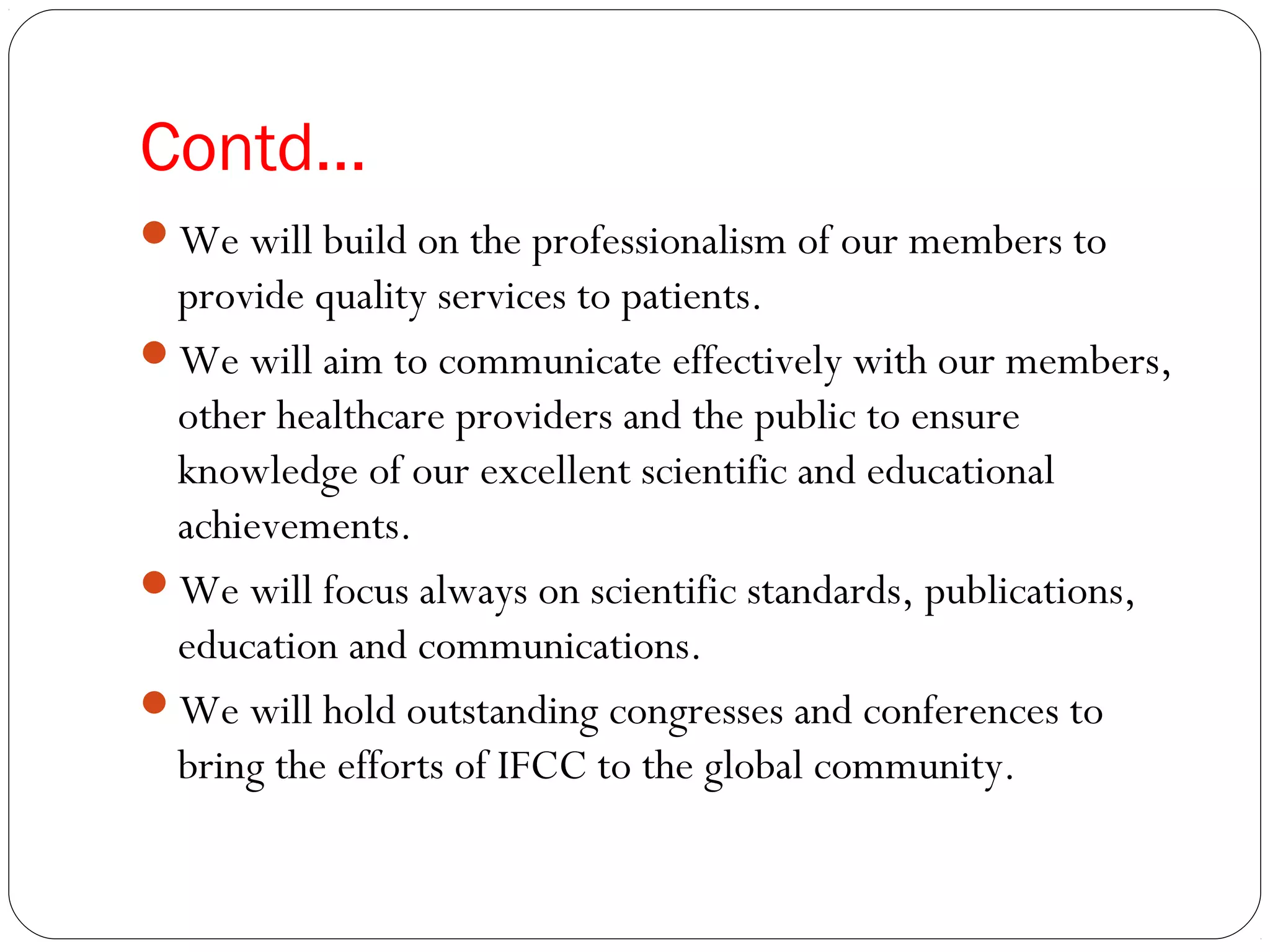 Contd…
We will build on the professionalism of our members to
provide quality services to patients.
We will aim to communicate effectively with our members,
other healthcare providers and the public to ensure
knowledge of our excellent scientific and educational
achievements.
We will focus always on scientific standards, publications,
education and communications.
We will hold outstanding congresses and conferences to
bring the efforts of IFCC to the global community.
 