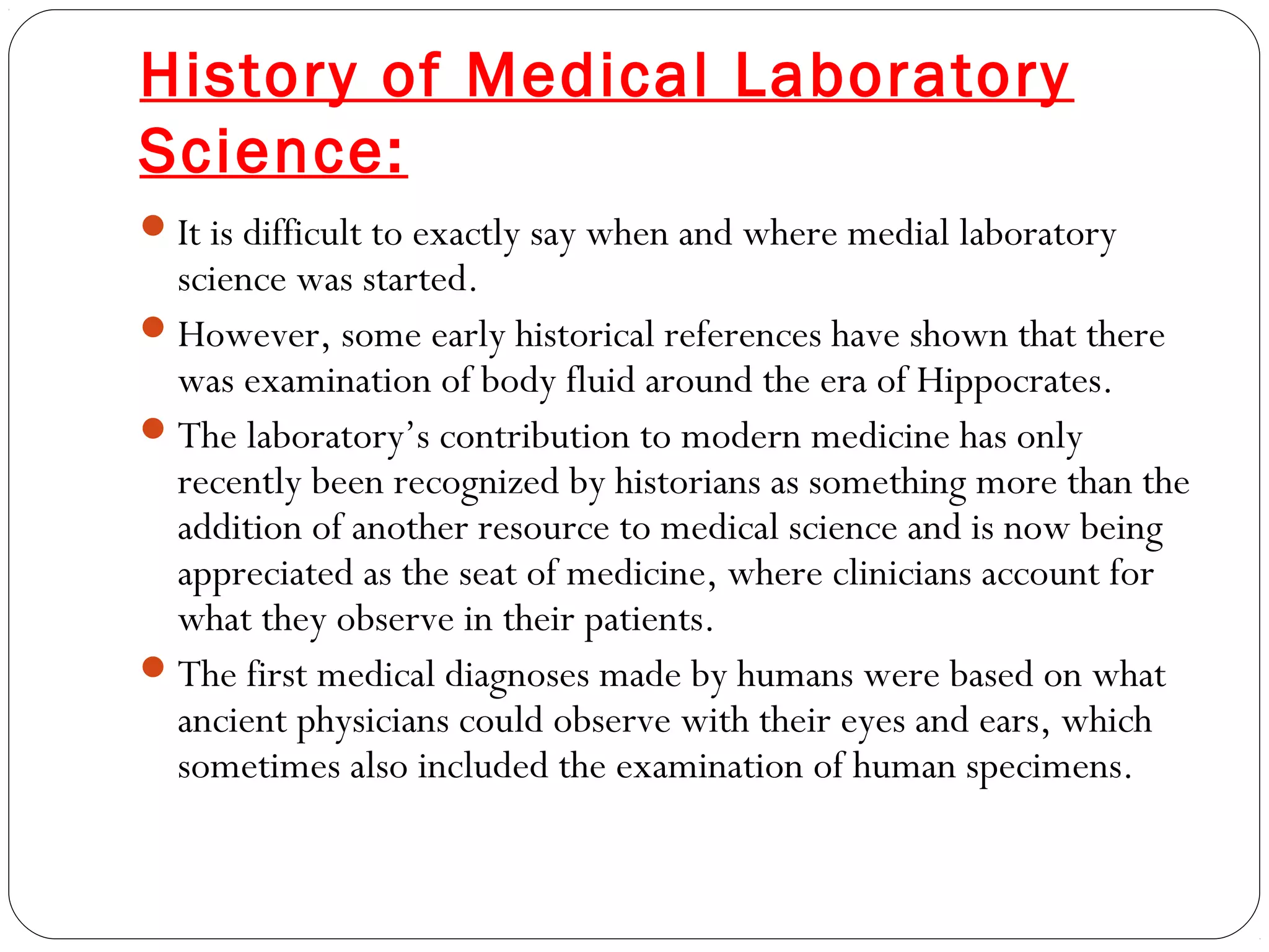 History of Medical Laboratory
Science:
It is difficult to exactly say when and where medial laboratory
science was started.
However, some early historical references have shown that there
was examination of body fluid around the era of Hippocrates.
The laboratory’s contribution to modern medicine has only
recently been recognized by historians as something more than the
addition of another resource to medical science and is now being
appreciated as the seat of medicine, where clinicians account for
what they observe in their patients.
The first medical diagnoses made by humans were based on what
ancient physicians could observe with their eyes and ears, which
sometimes also included the examination of human specimens.
 