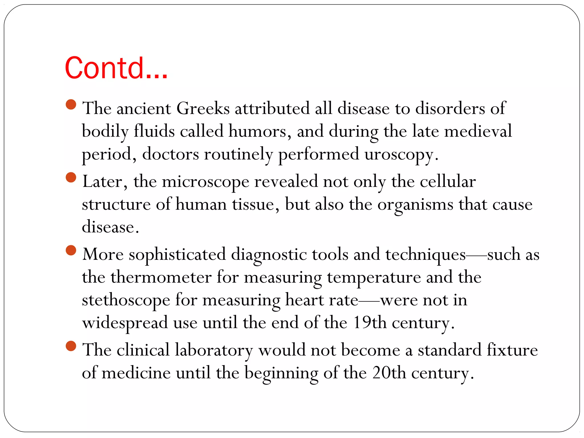 Contd…
The ancient Greeks attributed all disease to disorders of
bodily fluids called humors, and during the late medieval
period, doctors routinely performed uroscopy.
Later, the microscope revealed not only the cellular
structure of human tissue, but also the organisms that cause
disease.
More sophisticated diagnostic tools and techniques—such as
the thermometer for measuring temperature and the
stethoscope for measuring heart rate—were not in
widespread use until the end of the 19th century.
The clinical laboratory would not become a standard fixture
of medicine until the beginning of the 20th century.
 