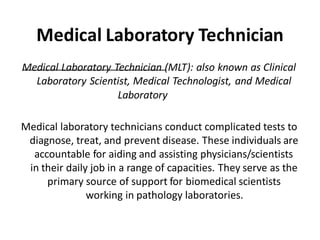 Medical Laboratory Technician
Medical Laboratory Technician (MLT): also known as Clinical
Laboratory Scientist, Medical Technologist, and Medical
Laboratory
Scientist.
Medical laboratory technicians conduct complicated tests to
diagnose, treat, and prevent disease. These individuals are
accountable for aiding and assisting physicians/scientists
in their daily job in a range of capacities. They serve as the
primary source of support for biomedical scientists
working in pathology laboratories.
 