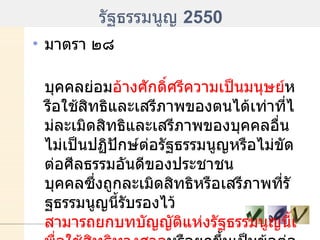 รัฐธรรมนูญ  2550 มาตรา ๒๘ บุคคลย่อม อ้างศักดิ์ศรีความเป็นมนุษย์ หรือใช้สิทธิและเสรีภาพของตนได้เท่าที่ไม่ละเมิดสิทธิและเสรีภาพของบุคคลอื่น ไม่เป็นปฏิปักษ์ต่อรัฐธรรมนูญหรือไม่ขัดต่อศีลธรรมอันดีของประชาชน บุคคลซึ่งถูกละเมิดสิทธิหรือเสรีภาพที่รัฐธรรมนูญนี้รับรองไว้  สามารถยกบทบัญญัติแห่งรัฐธรรมนูญนี้เพื่อใช้สิทธิทางศาล หรือยกขึ้นเป็นข้อต่อสู้คดีในศาลได้ ....... 