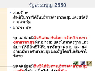 รัฐธรรมนูญ  2550 ส่วนที่ ๙ สิทธิในการได้รับบริการสาธารณสุขและสวัสดิการจากรัฐ มาตรา ๕๑ บุคคลย่อมมี สิทธิเสมอกันในการรับบริการทางสาธารณสุข ที่เหมาะสมและได้มาตรฐานและผู้ยากไร้มีสิทธิได้รับการรักษาพยาบาลจากสถานบริการสาธารณสุขของรัฐโดยไม่เสียค่าใช้จ่าย บุคคลย่อมมี สิทธิได้รับการบริการสาธารณสุขจากรัฐ ซึ่งต้องเป็นไปอย่าง ทั่วถึง และมีประสิทธิภาพ บุคคลย่อมมีสิทธิได้รับการป้องกันและขจัดโรคติดต่ออันตรายจากรัฐอย่างเหมาะสมโดยไม่เสียค่าใช้จ่ายและทันต่อเหตุการณ์   