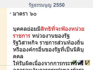 รัฐธรรมนูญ  2550 มาตรา ๖๐ บุคคลย่อมมี สิทธิที่จะฟ้องหน่วยราชการ  หน่วยงานของรัฐ รัฐวิสาหกิจ ราชการส่วนท้องถิ่น หรือองค์กรอื่นของรัฐที่เป็นนิติบุคคล ให้รับผิดเนื่องจากการกระทำหรือการละเว้นการกระทำของข้าราชการ พนักงาน หรือลูกจ้างของหน่วยงานนั้น 