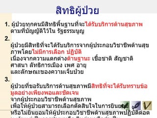 สิทธิผู้ป่วย 1.  ผู้ป่วยทุกคนมีสิทธิพื้นฐานที่จะ ได้รับบริการด้านสุขภาพ  ตามที่บัญญัติไว้ใน รัฐธรรมนูญ 2.  ผู้ป่วยมีสิทธิที่จะได้รับบริการจากผู้ประกอบวิชาชีพด้านสุขภาพโดย ไม่มีการเลือก ปฏิบัติ  เนื่องจากความแตกต่าง ด้านฐานะ  เชื้อชาติ สัญชาติ ศาสนา ลัทธิการเมือง เพศ อายุ และลักษณะของความเจ็บป่วย 3.  ผู้ป่วยที่ขอรับบริการด้านสุขภาพมี สิทธิที่จะได้รับทราบข้อมูลอย่างเพียงพอและชัดเจน  จากผู้ประกอบวิชาชีพด้านสุขภาพ เพื่อให้ผู้ป่วยสามารถเลือกตัดสินใจในการยินยอม หรือไม่ยินยอมให้ผู้ประกอบวิชาชีพด้านสุขภาพปฏิบัติต่อตน เว้นแต่เป็นการช่วยเหลือ รีบด่วนหรือจำเป็น 4.  ผู้ป่วยที่อยู่ใน ภาวะฉุกเฉินเสี่ยงอันตรายถึงชีวิต  มีสิทธิที่จะได้รับความช่วยเหลือ รีบด่วน จากผู้ประกอบวิชาชีพด้านสุขภาพ โดยทันทีตามความจำเป็นแก่กรณี โดยไม่คำนึงว่าผู้ป่วยจะร้องขอความช่วยเหลือหรือไม่ 5.  ผู้ป่วยมีสิทธิที่จะได้ รับทราบชื่อ สกุล และประเภทของผู้ประกอบวิชาชีพ ด้านสุขภาพ ที่เป็นผู้ให้บริการแก่ตน   