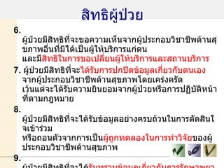สิทธิผู้ป่วย 6.  ผู้ป่วยมีสิทธิที่จะขอความเห็นจากผู้ประกอบวิชาชีพด้านสุขภาพอื่นที่มิได้เป็นผู้ให้บริการแก่ตน และมี สิทธิในการขอเปลี่ยนผู้ให้บริการและสถานบริการ 7.  ผู้ป่วยมีสิทธิที่จะ ได้รับการปกปิดข้อมูลเกี่ยวกับตนเอง  จากผู้ประกอบวิชาชีพด้านสุขภาพโดยเคร่งครัด เว้นแต่จะได้รับความยินยอมจากผู้ป่วยหรือการปฏิบัติหน้าที่ตามกฎหมาย 8.  ผู้ป่วยมีสิทธิที่จะได้รับข้อมูลอย่างครบถ้วนในการตัดสินใจเข้าร่วม หรือถอนตัวจากการเป็น ผู้ถูกทดลองในการทำวิจัย ของผู้ประกอบวิชาชีพด้านสุขภาพ 9.  ผู้ป่วยมีสิทธิที่จะได้ รับทราบข้อมูลเกี่ยวกับการรักษาพยาบาล เฉพาะของตนที่ปรากฏในเวชระเบียน เมื่อร้องขอ ทั้งนี้ข้อมูลดังกล่าวต้องไม่เป็นการละเมิดสิทธิส่วนตัวของบุคคลอื่น   10.  บิดา มารดา หรือ ผู้แทนโดยชอบธรรม อาจใช้สิทธิแทนผู้ป่วยที่เป็นเด็ก อายุยังไม่เกิน สิบแปดปีบริบูรณ์  ผู้บกพร่องทางกายหรือจิต ซึ่งไม่สามารถ ใช้สิทธิด้วยตนเอง 
