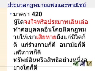 ประมวลกฏหมายแพ่งและพาณิชย์  มาตรา  420  ผู้ใด จงใจหรือประมาทเลินเล่อ  ทำต่อบุคคลอื่นโดยผิดกฎหมายให้เขา เสียหาย ถึงแก่ชีวิตก็ดี  แก่ร่างกายก็ดี  อนามัยก็ดี เสรีภาพก็ดี  ทรัพย์สินหรือสิทธิอย่างหนึ่งอย่างใดก็ดี  ท่านว่าผู้นั้นทำละเมิด  จำต้อง ใช้ค่าสินไหมทดแทน เพื่อการนั้น 