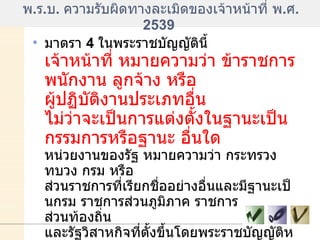 พ . ร . บ .  ความรับผิดทางละเมิดของเจ้าหน้าที่ พ . ศ . 2539  มาตรา  4  ในพระราชบัญญัตินี้  เจ้าหน้าที่ หมายความว่า ข้าราชการ พนักงาน ลูกจ้าง หรือ ผู้ปฏิบัติงานประเภทอื่น ไม่ว่าจะเป็นการแต่งตั้งในฐานะเป็นกรรมการหรือฐานะ อื่นใด   หน่วยงานของรัฐ หมายความว่า กระทรวง ทบวง กรม หรือ ส่วนราชการที่เรียกชื่ออย่างอื่นและมีฐานะเป็นกรม ราชการส่วนภูมิภาค ราชการ ส่วนท้องถิ่น และรัฐวิสาหกิจที่ตั้งขึ้นโดยพระราชบัญญัติหรือพระราชกฤษฎีกา และ ให้หมายความรวมถึงหน่วยงานอื่นของรัฐที่มีพระราชกฤษฎีกากำหนดให้เป็น หน่วยงานของรัฐตามพระราชบัญญัตินี้ด้วย  