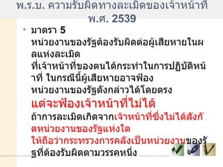 พ . ร . บ .  ความรับผิดทางละเมิดของเจ้าหน้าที่ พ . ศ . 2539 มาตรา  5  หน่วยงานของรัฐต้องรับผิดต่อผู้เสียหายในผลแห่งละเมิด ที่เจ้าหน้าที่ของตนได้กระทำในการปฏิบัติหน้าที่ ในกรณีนี้ผู้เสียหายอาจฟ้อง หน่วยงานของรัฐดังกล่าวได้โดยตรง  แต่จะฟ้องเจ้าหน้าที่ไม่ได้   ถ้าการละเมิดเกิดจาก เจ้าหน้าที่ซึ่งไม่ได้สังกัดหน่วยงานของรัฐแห่งใด ให้ถือว่ากระทรวงการคลังเป็นหน่วยงาน ของรัฐที่ต้องรับผิดตามวรรคหนึ่ง  