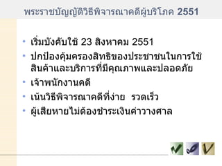 พระราชบัญญัติวิธีพิจารณาคดีผู้บริโภค  2551 เริ่มบังคับใช้  23  สิงหาคม  2551 ปกป้องคุ้มครองสิทธิของประชาชนในการใช้สินค้าและบริการที่มีคุณภาพและปลอดภัย เจ้าพนักงานคดี เน้นวิธีพิจารณาคดีที่ง่าย  รวดเร็ว ผู้เสียหายไม่ต้องชำระเงินค่าวางศาล 