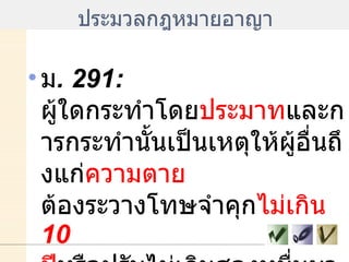 ประมวลกฎหมายอาญา ม . 291:  ผู้ใดกระทำโดย ประมาท และการกระทำนั้นเป็นเหตุให้ผู้อื่นถึงแก่ ความตาย  ต้องระวางโทษจำคุก ไม่เกิน  10  ปี หรือปรับไม่เกินสองหมื่นบาท 