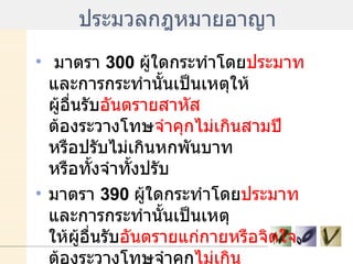ประมวลกฎหมายอาญา มาตรา  300  ผู้ใดกระทำโดย ประมาท  และการกระทำนั้นเป็นเหตุให้ ผู้อื่นรับ อันตรายสาหัส  ต้องระวางโทษ จำคุกไม่เกินสามปี  หรือปรับไม่เกินหกพันบาท หรือทั้งจำทั้งปรับ  มาตรา  390  ผู้ใดกระทำโดย ประมาท  และการกระทำนั้นเป็นเหตุ ให้ผู้อื่นรับ อันตรายแก่กายหรือจิตใจ  ต้องระวางโทษจำคุก ไม่เกิน หนึ่งเดือน หรือปรับไม่เกินหนึ่งพันบาท หรือทั้งจำทั้งปรับ  