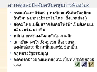 สาเหตุและปัจจัยสนับสนุนการฟ้องร้อง กระแสโลกาภิวัฒน์  (  ทุนนิยมเสรีหรือวัตถุนิยม  สิทธิมนุษยชน ประชาธิปไตย  สิ่งแวดล้อม ) สังคมไทยเปลี่ยนจากสังคมไพร่ฟ้าเป็นสังคมแบบมีส่วนร่วมมากขึ้น หลักเกณฑ์ของสังคมยังไม่ตกผลึก สถาบันต่างๆในสังคมเช่น สื่อมวลชน  องค์กรอิสระ มีมากขึ้นและซับซ้อนขึ้น กฎหมายรัฐธรรมนูญ องค์กรกลางของแพทย์ยังไม่เป็นที่เชื่อถือของสังคม 