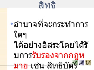 สิทธิ อำนาจที่จะกระทำการใดๆ ได้อย่างอิสระโดยไดัรับการ รับรองจากกฎหมาย   เช่น สิทธิบัตร  สิทธิมนุษยชน  