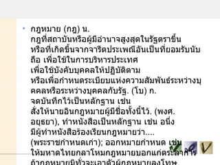 กฎหมาย  ( กฎ )  น .  กฎที่สถาบันหรือผู้มีอํานาจสูงสุดในรัฐตราขึ้น หรือที่เกิดขึ้นจากจารีตประเพณีอันเป็นที่ยอมรับนับถือ เพื่อใช้ในการบริหารประเทศ เพื่อใช้บังคับบุคคลให้ปฏิบัติตาม หรือเพื่อกําหนดระเบียบแห่งความสัมพันธ์ระหว่างบุคคลหรือระหว่างบุคคลกับรัฐ . ( โบ )  ก .  จดบันทึกไว้เป็นหลักฐาน เช่น สั่งให้นายอินกฎหมายผู้มีชื่อทั้งนี้ไว้ . ( พงศ .  อยุธยา ) ,  ทําหนังสือเป็นหลักฐาน เช่น อนึ่ง มีผู้ทําหนังสือร้องเรียนกฎหมายว่า .... ( พระราชกําหนดเก่า ) ;  ออกหมายกําหนด เช่น ให้มหาดไทยกลาโหมกฎหมายบอกแก่ตระลาการ ถ้ากฎหมายมิทั่วจะเอาตัวผู้กฎหมายลงโทษ . ( พระราชกําหนดเก่า ) ;  กฎหมายงานพระบรมศพครั้งกรุงเก่า ;  ตราสั่ง เช่น จึ่งกฎหมายให้สามไป เดือนหนึ่งจอมไตร ดํารัสให้เร่งคืนมา . ( พากย์ ) ;  กําหนดขีดขั้น เช่น ให้ปลูกโรงรจนาใน นอกหน้าศาลชัย ให้ตั้งพิกัดกฎหมาย . ( พากย์ ). 