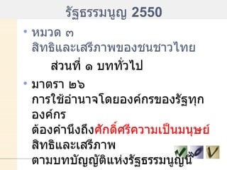รัฐธรรมนูญ  2550 หมวด ๓ สิทธิและเสรีภาพของชนชาวไทย ส่วนที่ ๑ บททั่วไป มาตรา ๒๖  การใช้อำนาจโดยองค์กรของรัฐทุกองค์กร ต้องคำนึงถึง ศักดิ์ศรีความเป็นมนุษย์  สิทธิและเสรีภาพ ตามบทบัญญัติแห่งรัฐธรรมนูญนี้   