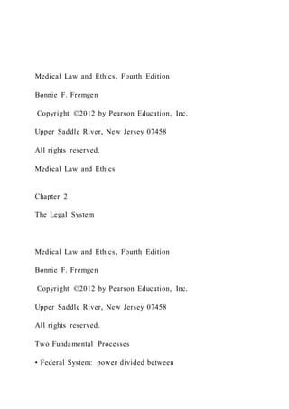 Medical Law and Ethics, Fourth Edition
Bonnie F. Fremgen
Copyright ©2012 by Pearson Education, Inc.
Upper Saddle River, New Jersey 07458
All rights reserved.
Medical Law and Ethics
Chapter 2
The Legal System
Medical Law and Ethics, Fourth Edition
Bonnie F. Fremgen
Copyright ©2012 by Pearson Education, Inc.
Upper Saddle River, New Jersey 07458
All rights reserved.
Two Fundamental Processes
• Federal System: power divided between
 