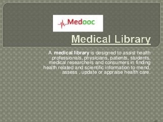 A medical library is designed to assist health
   professionals, physicians, patients, students,
  medical researchers and consumers in finding
health related and scientific information to mend,
         assess , update or appraise health care.
 