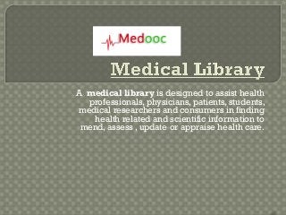 A medical library is designed to assist health
  professionals, physicians, patients, students,
medical researchers and consumers in finding
   health related and scientific information to
 mend, assess , update or appraise health care.
 