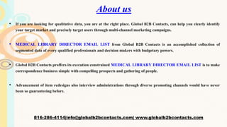 About us
• If you are looking for qualitative data, you are at the right place. Global B2B Contacts, can help you clearly identify
your target market and precisely target users through multi-channel marketing campaigns.
• MEDICAL LIBRARY DIRECTOR EMAIL LIST from Global B2B Contacts is an accomplished collection of
segmented data of every qualified professionals and decision makers with budgetary powers.
• Global B2B Contacts proffers its execution constrained MEDICAL LIBRARY DIRECTOR EMAIL LIST is to make
correspondence business simple with compelling prospects and gathering of people.
• Advancement of item redesigns also interview administrations through diverse promoting channels would have never
been so guaranteeing before.
816-286-4114|info@globalb2bcontacts.com| www.globalb2bcontacts.com
 
