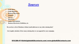 Sources
• Trade shows
• Trade Magazines
• Business Directories
• Seminars
• Surveys
• Directories
• Online Subscriptions
• Business Directories Exhibition, etc.
Do you have a list of Database without email addresses or any other missing data?
Get roughly calculate of how many missing data we can append for your campaign.
816-286-4114|info@globalb2bcontacts.com| www.globalb2bcontacts.com
 