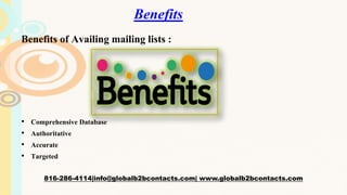 Benefits
Benefits of Availing mailing lists :
• Comprehensive Database
• Authoritative
• Accurate
• Targeted
816-286-4114|info@globalb2bcontacts.com| www.globalb2bcontacts.com
 