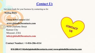Contact Us
Get more leads for your business by contacting us for
Mailing Data
Global B2B Contacts LLC
www.globalb2bcontacts.com
9030 Charlotte Street
Kansas City
Missouri ,USA
info@globalb2bcontacts.com
Contact Number: +1-816-286-4114
816-286-4114|info@globalb2bcontacts.com| www.globalb2bcontacts.com
 