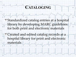CatalogingStandardized catalog entries at a hospital library by developing MARC guidelines for both print and electronic materialsCreated and edited catalog records at a hospital library for print and electronic materials