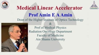 Medical Linear Accelerator
Prof Amin E AAmin
Dean of the Higher Institute of Optics Technology
&
Prof of Medical Physics
Radiation Oncology Department
Faculty of Medicine
Ain Shams University
 