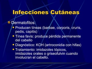 Infecciones Cutáneas Dermatofitos: Producen tíneas (barbae, corporis, cruris, pedis, capitis) Tínea favis: produce pérdida permanente del cabello Diagnóstico: KOH (artroconidia con hifas) Tratamiento: imidazoles tópicos, imidazoles orales o griseofulvin cuando involucran el cabello. 