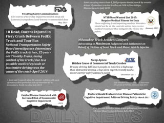 2 18-wheelers and SUV collide on Interstate
20 outside of Pell City, Alabama-July 2015
September: “More Than 300
Killed in Pakistani Factory
Fires”
FDA Drug Safety Communication:
FDA warns of next-day impairment with sleep aid
Lunesta (eszopiclone) and lowers recommended dose
-May 2014 September: “More Than 300
Fires”
NTSB Most Wanted List 2015:
Require Medical Fitness for Duty
Those suffering from impairing medical disorders
should not be at the controls unless they receive
medical treatment that mitigates the risk to the
public.
-January 2015
September: “More Than
300 Killed in Pakistani
Factory Fires”
Cardiac Disease Associated with
Increased Risk of Nonamnestic
Cognitive Impairment
-2013
September: “More Than 300 Killed in
Pakistani Factory Fires”Drowsy driving kills more people on America s highways
than distracted driving, a top sleep expert recently told a
motor carrier safety advisory panel
Sleep Apnea:
Hidden Cause of Commercial Truck Crashes
-December 2011
September: “More Than 300 Fires”
Doctors Should Evaluate Liver Disease Patients for
Cognitive Impairment, Address Driving Safety -March 2011
1 dead and 5 injured when 18-wheeler collides with pack
of motorcyclists parked on side of Interstate 85 in
Greensboro, North Carolina-July 2015
One person killed in semi-truck pileup on Interstate
10 near Quartzsite, Arizona-July 2015
Semi carrying more than 1,200 propane tanks struck by erratic
driver of another tractor-trailer on I-84 in Sturbridge,
Massachusetts-July 2015
10 Dead, Dozens Injured in
Fiery Crash Between FedEx
Truck and Tour Bus
National Transportation Safety
Board investigators determined
the FedEx truck driver, 32-year-
old Timothy Evans, losing
control of his truck (due to a
possible medical episode or
inattentive driving was the
cause of the crash-April 2014
Milwaukee Truck Accident Lawyers
Advocating to Maximum Judgment and Settlement on
Behalf of Victims of Semi Truck and Motor Vehicle Injuries
 
