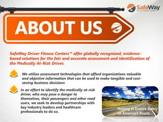 SafeWay Driver Fitness Centers™ offer globally recognized, evidence-
based solutions for the fair and accurate assessment and identification of
the Medically At-Risk Driver.
We utilize assessment technologies that afford organizations valuable
and objective information that can be used to make tangible and cost-
saving business decisions
In an effort to identify the medically at-risk
driver, who may pose a danger to
themselves, their passengers and other road
users, we seek to develop partnerships with
key industry leaders and healthcare
professionals to do so.
 