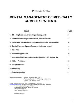 1
Protocols for the
DENTAL MANAGEMENT OF MEDICALLY
COMPLEX PATIENTS
TOPIC PAGE
1. Bleeding Problems (including anticoagulants) 2
2. Cardiac Problems (heart murmurs, cardiac defects) 5
3. Cardiovascular Problems (high blood pressure, arrhythmias) 10
4. Central Nervous System Problems (seizures, stroke) 14
5. Diabetes 17
6. Immunosuppression 19
7. Infectious Diseases (tuberculosis, hepatitis, HIV, herpes, flu) 21
8. Kidney Problems 26
9. Liver Problems 27
10.Pregnancy 29
11.Prosthetic Joints 31
Protocols compiled by: Peter L. Jacobsen, Ph.D., D.D.S
Professor, Department of Pathology and Medicine
Director, Oral Medicine Clinic
Please direct all comments, edits and suggestions to him at:
pjacobse@sf.uop.edu or call (415) 929-6609 or fax (415) 929-6654 or write to:
Department of Pathology and Medicine
University of the Pacific, School of Dentistry
2155 Webster Street
San Francisco, CA 94115
Updated July 2011
 