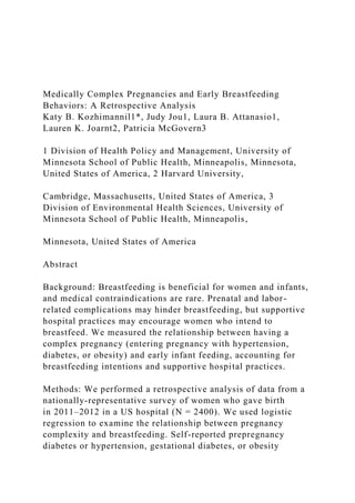Medically Complex Pregnancies and Early Breastfeeding
Behaviors: A Retrospective Analysis
Katy B. Kozhimannil1*, Judy Jou1, Laura B. Attanasio1,
Lauren K. Joarnt2, Patricia McGovern3
1 Division of Health Policy and Management, University of
Minnesota School of Public Health, Minneapolis, Minnesota,
United States of America, 2 Harvard University,
Cambridge, Massachusetts, United States of America, 3
Division of Environmental Health Sciences, University of
Minnesota School of Public Health, Minneapolis,
Minnesota, United States of America
Abstract
Background: Breastfeeding is beneficial for women and infants,
and medical contraindications are rare. Prenatal and labor-
related complications may hinder breastfeeding, but supportive
hospital practices may encourage women who intend to
breastfeed. We measured the relationship between having a
complex pregnancy (entering pregnancy with hypertension,
diabetes, or obesity) and early infant feeding, accounting for
breastfeeding intentions and supportive hospital practices.
Methods: We performed a retrospective analysis of data from a
nationally-representative survey of women who gave birth
in 2011–2012 in a US hospital (N = 2400). We used logistic
regression to examine the relationship between pregnancy
complexity and breastfeeding. Self-reported prepregnancy
diabetes or hypertension, gestational diabetes, or obesity
 