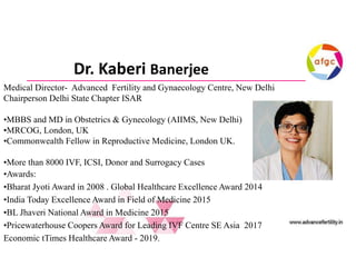 Dr. Kaberi Banerjee
Medical Director- Advanced Fertility and Gynaecology Centre, New Delhi
Chairperson Delhi State Chapter ISAR
• MBBS and MD in Obstetrics & Gynecology (AIIMS, New Delhi)
• MRCOG, London, UK
• Commonwealth Fellow in Reproductive Medicine, London UK.
• More than 8000 IVF, ICSI, Donor and Surrogacy Cases
• Awards:
• Bharat Jyoti Award in 2008 . Global Healthcare Excellence Award 2014
• India Today Excellence Award in Field of Medicine 2015
• BL Jhaveri National Award in Medicine 2015
• Pricewaterhouse Coopers Award for Leading IVF Centre SE Asia 2017
Economic tTimes Healthcare Award - 2019.
Medical Director- Advanced Fertility and Gynaecology Centre, New Delhi
Chairperson Delhi State Chapter ISAR
•MBBS and MD in Obstetrics & Gynecology (AIIMS, New Delhi)
•MRCOG, London, UK
•Commonwealth Fellow in Reproductive Medicine, London UK.
•More than 8000 IVF, ICSI, Donor and Surrogacy Cases
•Awards:
•Bharat Jyoti Award in 2008 . Global Healthcare Excellence Award 2014
•India Today Excellence Award in Field of Medicine 2015
•BL Jhaveri National Award in Medicine 2015
•Pricewaterhouse Coopers Award for Leading IVF Centre SE Asia 2017
Economic tTimes Healthcare Award - 2019.
 