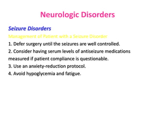 Neurologic Disorders
Seizure Disorders
Management of Patient with a Seizure Disorder
1. Defer surgery until the seizures are well controlled.
2. Consider having serum levels of antiseizure medications
measured if patient compliance is questionable.
3. Use an anxiety-reduction protocol.
4. Avoid hypoglycemia and fatigue.
 