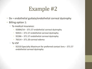 Example #2
• Dx = endothelial guttata/endothelial corneal dystrophy
• Billing option 1:
  • To medical insurance:
     •   92004/14 – 371.57 endothelial corneal dystrophy
     •   92015 – 371.57 endothelial corneal dystrophy
     •   92286 – 371.57 endothelial corneal dystrophy
     •   76514 – 371.20 corneal edema
  • To VSP
     • 92310 Specialty Maximum for preferred contact lens – 371.57
       endothelial corneal dystrophy
 