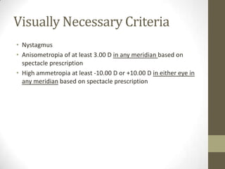 Visually Necessary Criteria
• Nystagmus
• Anisometropia of at least 3.00 D in any meridian based on
  spectacle prescription
• High ammetropia at least -10.00 D or +10.00 D in either eye in
  any meridian based on spectacle prescription
 
